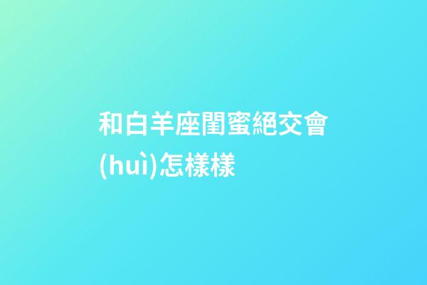 和白羊座閨蜜絕交會(huì)怎樣樣-第1張-星座運(yùn)勢(shì)-玄機(jī)派
