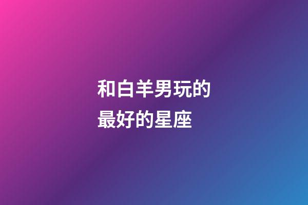 和白羊男玩的最好的星座-第1張-星座運勢-玄機派