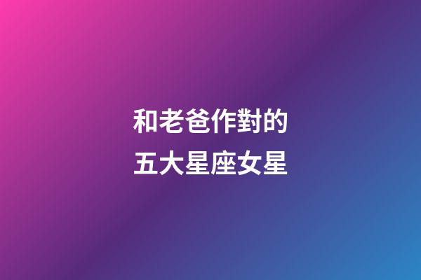 和老爸作對的五大星座女星-第1張-星座運勢-玄機派