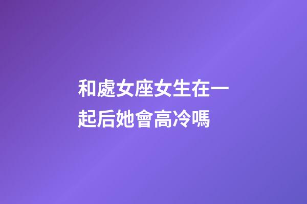 和處女座女生在一起后她會高冷嗎-第1張-星座運勢-玄機派