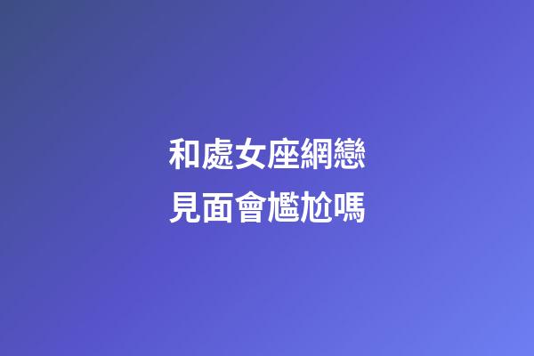 和處女座網戀見面會尷尬嗎-第1張-星座運勢-玄機派