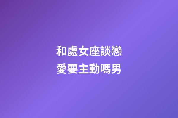 和處女座談戀愛要主動嗎男-第1張-星座運勢-玄機派