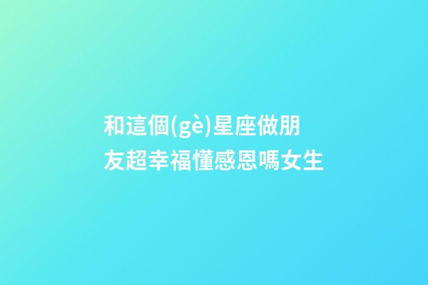 和這個(gè)星座做朋友超幸福懂感恩嗎女生-第1張-星座運(yùn)勢-玄機(jī)派