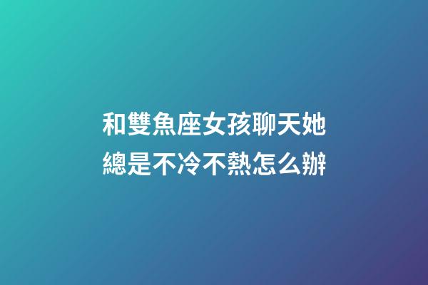 和雙魚座女孩聊天她總是不冷不熱怎么辦-第1張-星座運勢-玄機派