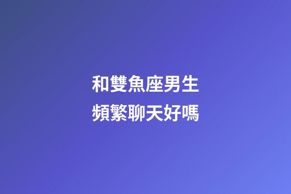 和雙魚座男生頻繁聊天好嗎-第1張-星座運(yùn)勢(shì)-玄機(jī)派