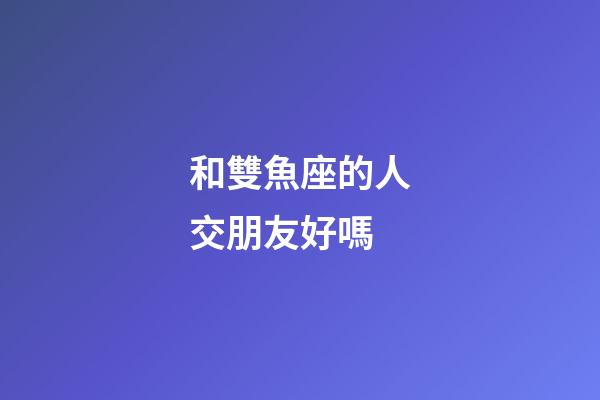 和雙魚座的人交朋友好嗎-第1張-星座運勢-玄機派