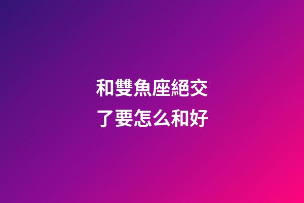 和雙魚座絕交了要怎么和好-第1張-星座運勢-玄機派