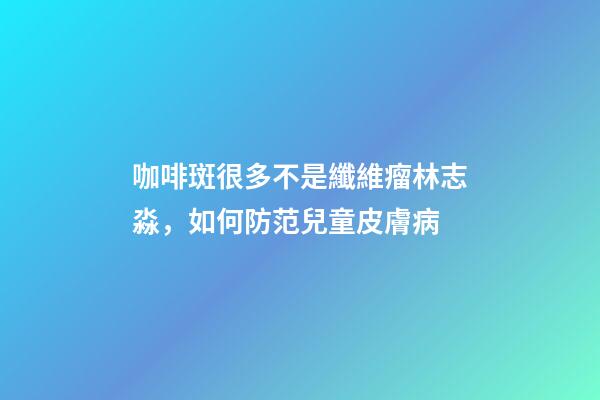 咖啡斑很多不是纖維瘤林志淼，如何防范兒童皮膚病-第1張-觀點-玄機派