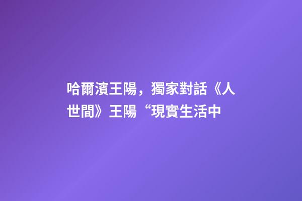 哈爾濱王陽，獨家對話《人世間》王陽“現實生活中-第1張-觀點-玄機派