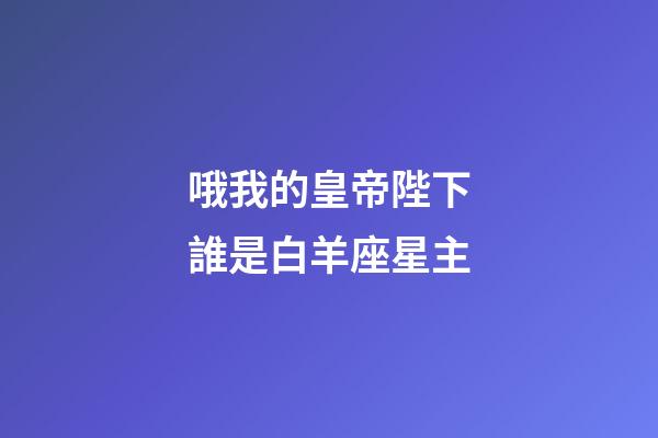 哦我的皇帝陛下誰是白羊座星主-第1張-星座運勢-玄機派