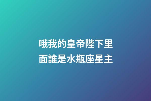 哦我的皇帝陛下里面誰是水瓶座星主-第1張-星座運勢-玄機派
