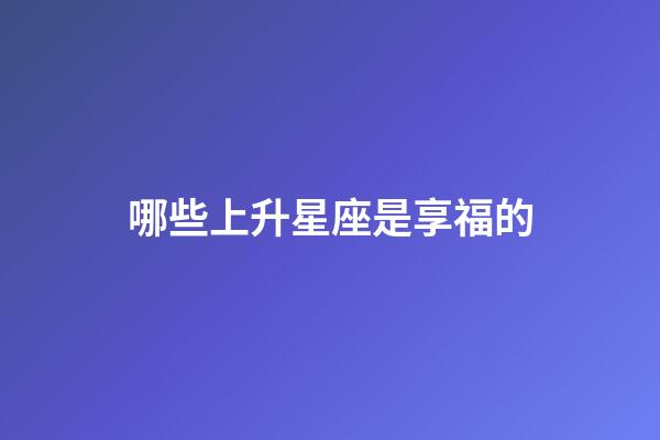 哪些上升星座是享福的-第1張-星座運勢-玄機派