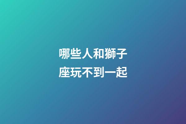 哪些人和獅子座玩不到一起-第1張-星座運勢-玄機派