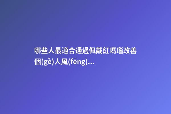 哪些人最適合通過佩戴紅瑪瑙改善個(gè)人風(fēng)水運(yùn)勢(shì)？（什么人適合佩戴紅瑪瑙）