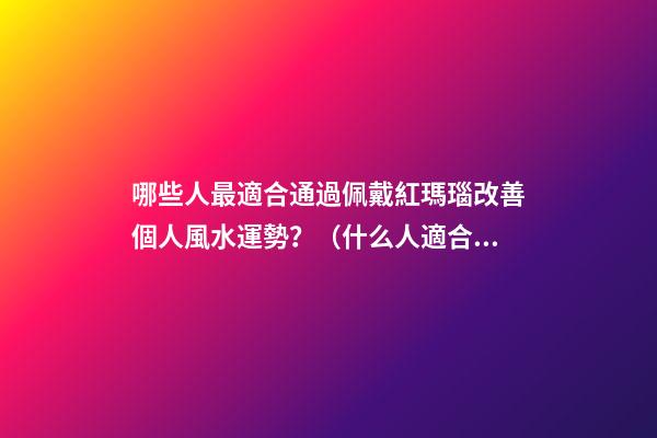 哪些人最適合通過佩戴紅瑪瑙改善個人風水運勢？（什么人適合佩戴紅瑪瑙）