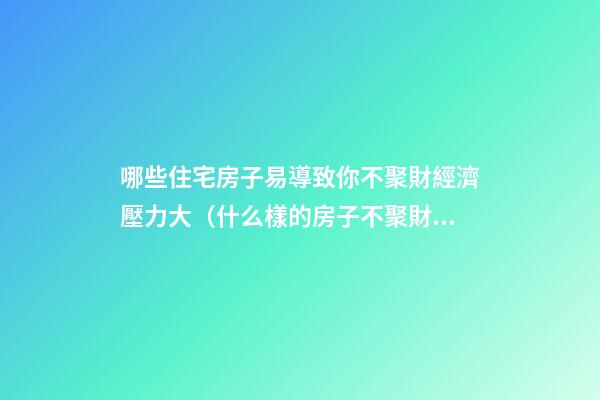 哪些住宅房子易導致你不聚財經濟壓力大（什么樣的房子不聚財）