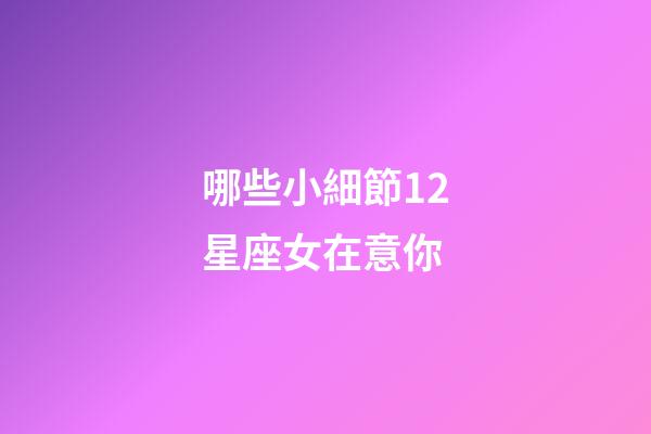哪些小細節12星座女在意你-第1張-星座運勢-玄機派