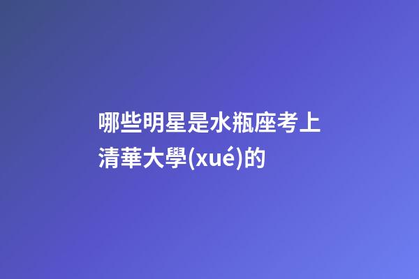 哪些明星是水瓶座考上清華大學(xué)的