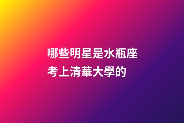 哪些明星是水瓶座考上清華大學的-第1張-星座運勢-玄機派