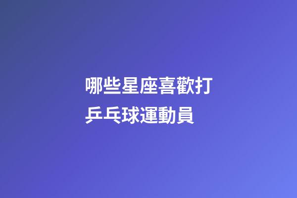 哪些星座喜歡打乒乓球運動員-第1張-星座運勢-玄機派