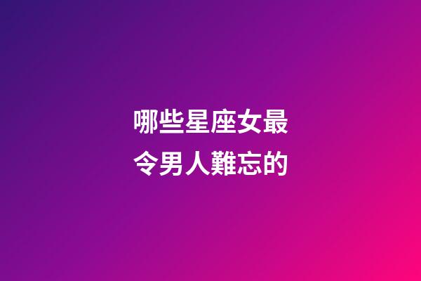哪些星座女最令男人難忘的-第1張-星座運(yùn)勢(shì)-玄機(jī)派