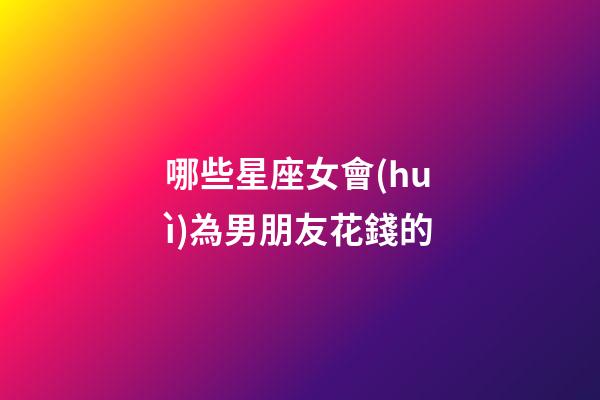 哪些星座女會(huì)為男朋友花錢的-第1張-星座運(yùn)勢-玄機(jī)派