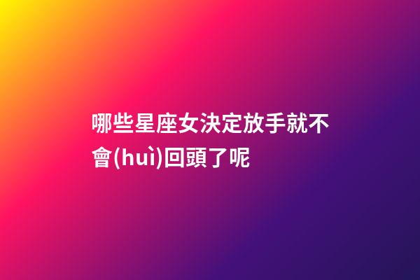 哪些星座女決定放手就不會(huì)回頭了呢-第1張-星座運(yùn)勢-玄機(jī)派