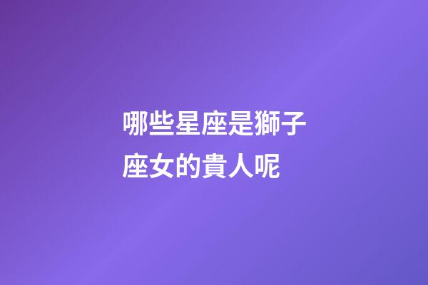哪些星座是獅子座女的貴人呢-第1張-星座運(yùn)勢(shì)-玄機(jī)派