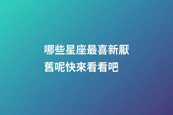 哪些星座最喜新厭舊呢快來看看吧-第1張-星座運勢-玄機派