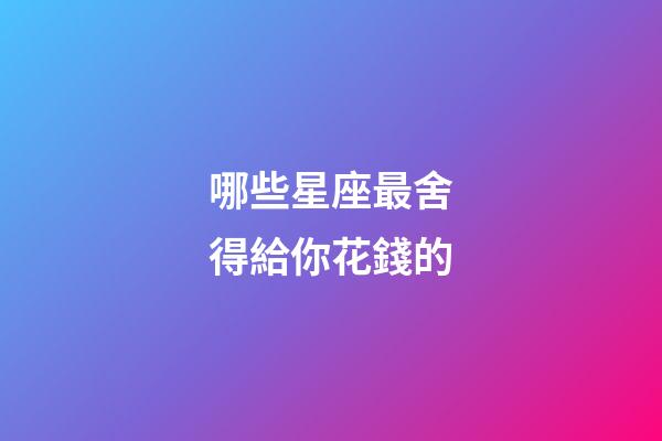 哪些星座最舍得給你花錢的-第1張-星座運勢-玄機派