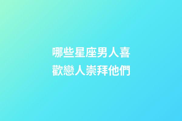 哪些星座男人喜歡戀人崇拜他們-第1張-星座運勢-玄機派