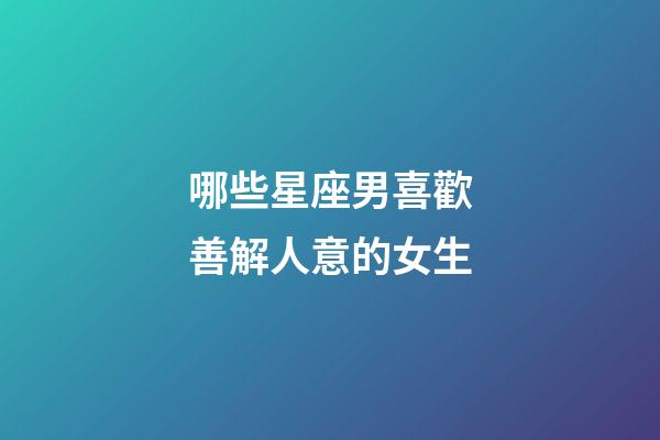 哪些星座男喜歡善解人意的女生-第1張-星座運勢-玄機派
