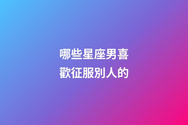 哪些星座男喜歡征服別人的-第1張-星座運(yùn)勢(shì)-玄機(jī)派