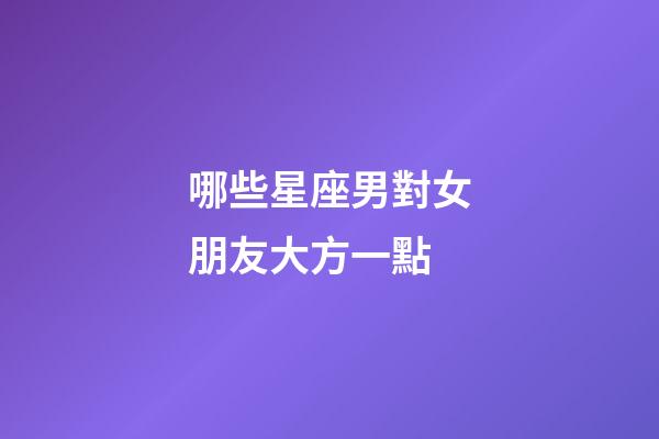 哪些星座男對女朋友大方一點-第1張-星座運勢-玄機派