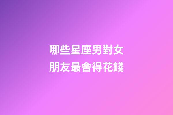 哪些星座男對女朋友最舍得花錢-第1張-星座運勢-玄機派