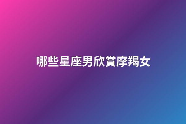 哪些星座男欣賞摩羯女-第1張-星座運勢-玄機派