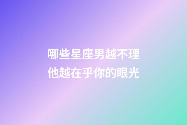 哪些星座男越不理他越在乎你的眼光-第1張-星座運勢-玄機派