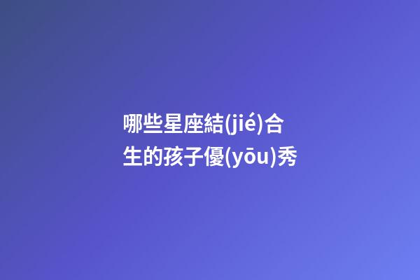 哪些星座結(jié)合生的孩子優(yōu)秀-第1張-星座運(yùn)勢(shì)-玄機(jī)派