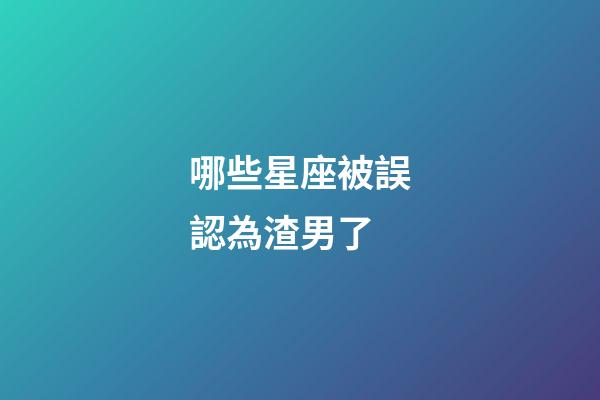 哪些星座被誤認為渣男了-第1張-星座運勢-玄機派