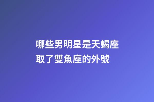 哪些男明星是天蝎座取了雙魚座的外號-第1張-星座運勢-玄機派