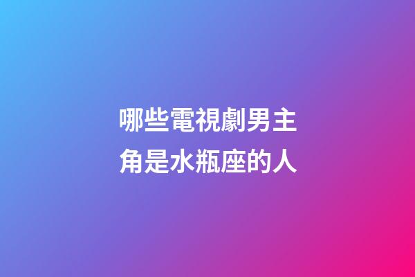 哪些電視劇男主角是水瓶座的人-第1張-星座運勢-玄機派