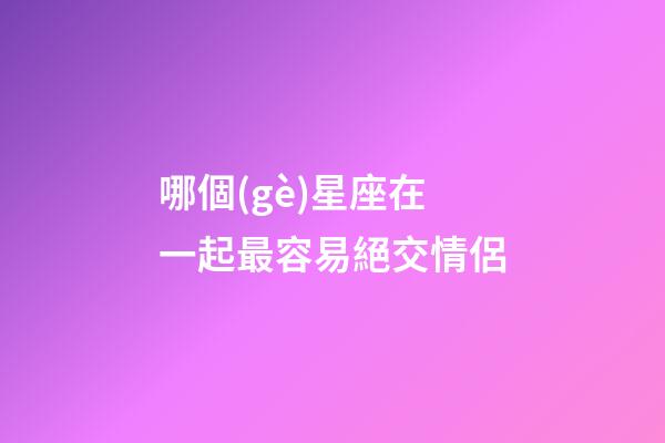 哪個(gè)星座在一起最容易絕交情侶-第1張-星座運(yùn)勢(shì)-玄機(jī)派