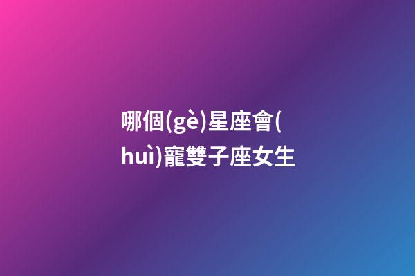 哪個(gè)星座會(huì)寵雙子座女生-第1張-星座運(yùn)勢(shì)-玄機(jī)派
