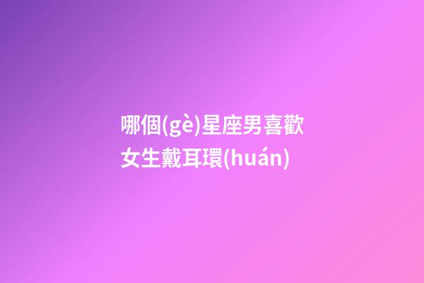 哪個(gè)星座男喜歡女生戴耳環(huán)-第1張-星座運(yùn)勢(shì)-玄機(jī)派