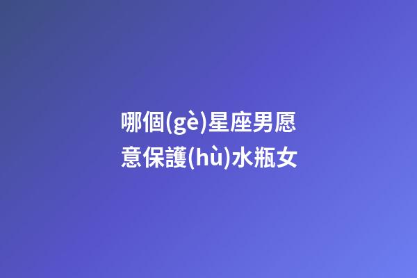哪個(gè)星座男愿意保護(hù)水瓶女-第1張-星座運(yùn)勢(shì)-玄機(jī)派