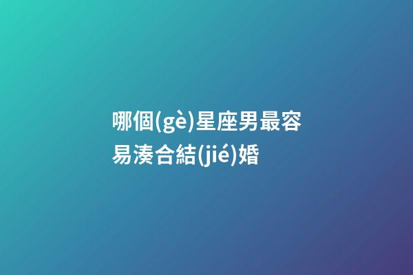 哪個(gè)星座男最容易湊合結(jié)婚-第1張-星座運(yùn)勢(shì)-玄機(jī)派