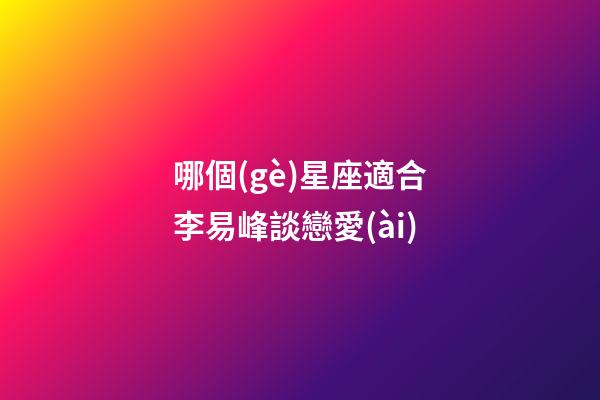 哪個(gè)星座適合李易峰談戀愛(ài)-第1張-星座運(yùn)勢(shì)-玄機(jī)派