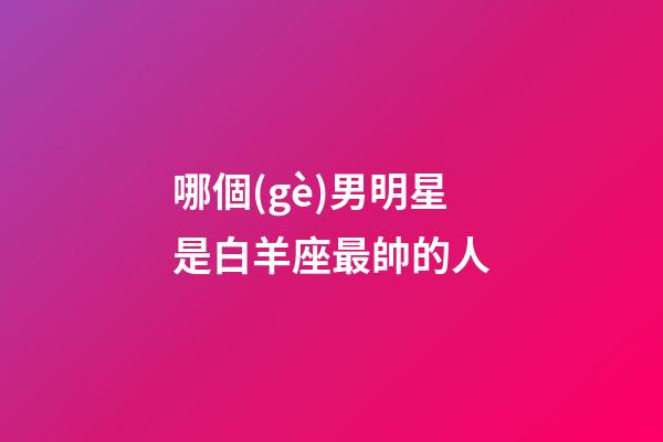 哪個(gè)男明星是白羊座最帥的人-第1張-星座運(yùn)勢(shì)-玄機(jī)派