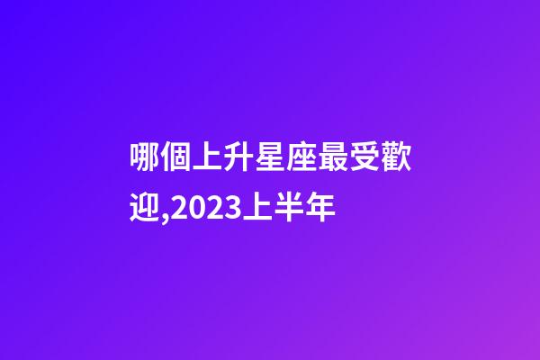 哪個上升星座最受歡迎,2023上半年-第1張-觀點-玄機派