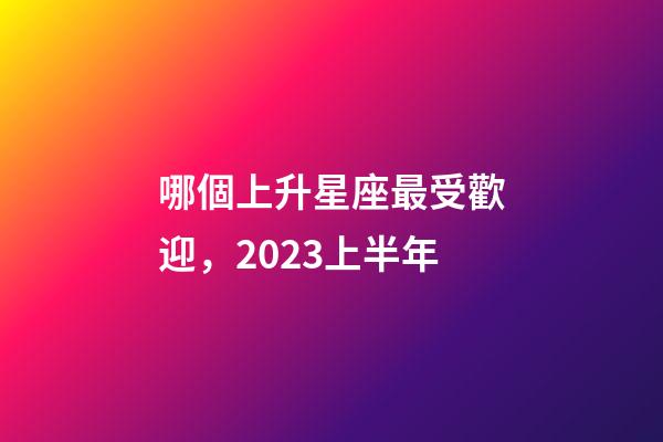 哪個上升星座最受歡迎，2023上半年-第1張-觀點-玄機派